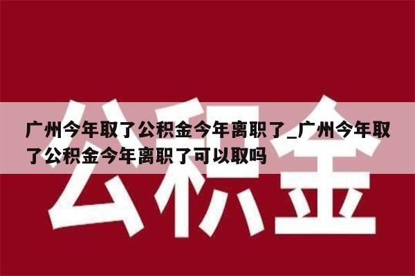 广州今年取了公积金今年离职了_广州今年取了公积金今年离职了可以取吗